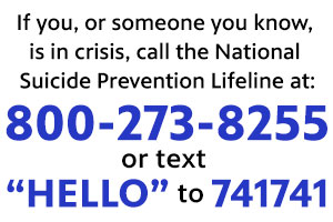 If you, or someone you know, is in crisis. Call the National Suicide Prevention Lifeline at: 800-273-8255 or text TALK to 741741