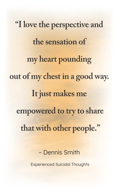 "I love the perspective and the sensation of my heart pounding out of my chest in a good way. It just makes me empowered to try to share that with other people." - Dennis Smith, Experienced Suicidal Thoughts