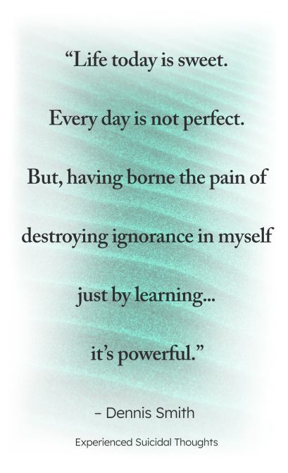 "Life today is sweet. Every day is not perfect. But, having borne the pain of destroying ignorance in myself just by learning ... it's powerful." - Dennis Smith, Experienced Suicidal Thoughts