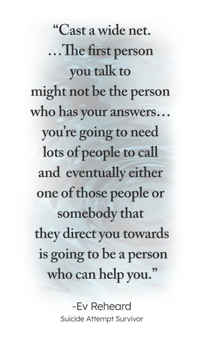 "Cast a wide net. ... The First person you talk to might not be the person who has your answers... you're going to need lots of people to call and eventually either one of those people or somebody that they direct you towards is going to be a person who can help you." - Ev Reheard, Suicide Attempt Survivor