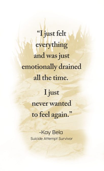 "I just felt everything and was just emotionally drained all the time. I just never wanted to feel again." - Kay Bela, Suicide Attempt Survivor