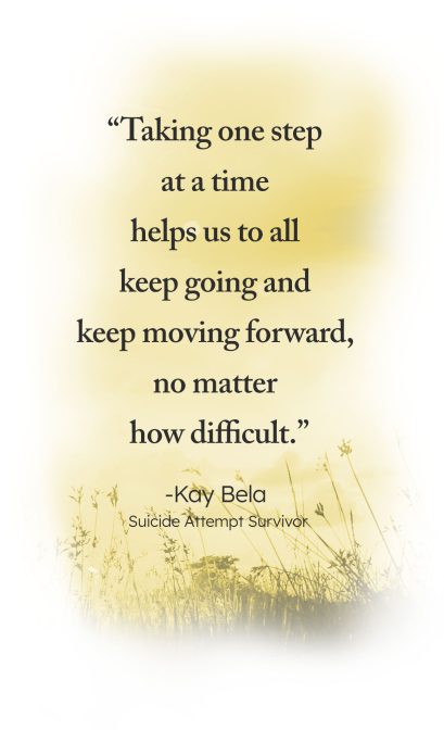 "Taking one step at a time helps us to all keep going and keep moving forward, no matter how difficult." - Kay Bela, Suicide Attempt Survivor