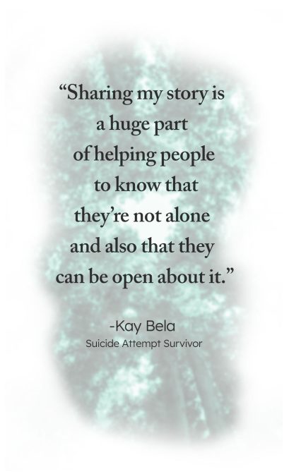 "Sharing my story is a huge part of helping people to know that they're not alone and also that they can be open about it." - Kay Bela, Suicide Attempt Survivor